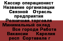 Кассир-операционист › Название организации ­ Связной › Отрасль предприятия ­ Розничная торговля › Минимальный оклад ­ 35 000 - Все города Работа » Вакансии   . Карелия респ.,Сортавала г.